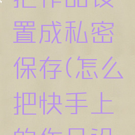 快手怎么把作品设置成私密保存(怎么把快手上的作品设为私密)