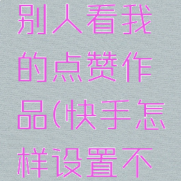 快手怎么设置不让别人看我的点赞作品(快手怎样设置不让别人看我的点赞)