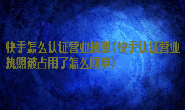 快手怎么认证营业执照(快手认证营业执照被占用了怎么回事)