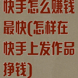 快手怎么赚钱最快(怎样在快手上发作品挣钱)
