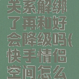 快手情侣关系解绑了再和好会降级吗(快手情侣空间怎么解除)