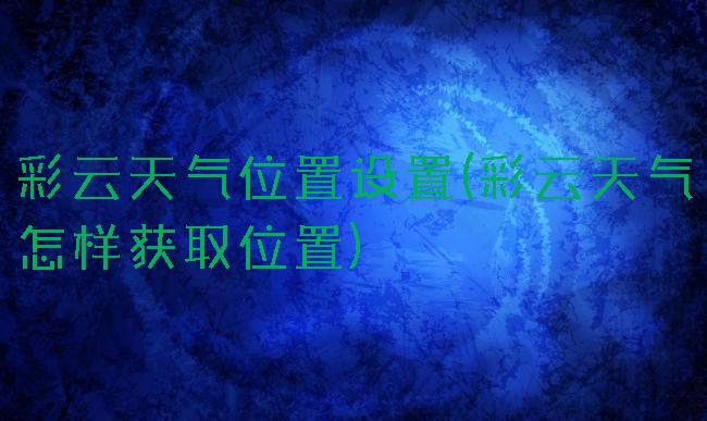 彩云天气位置设置(彩云天气怎样获取位置)