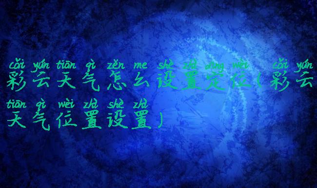 彩云天气怎么设置定位(彩云天气位置设置)