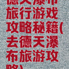 德天瀑布旅行游戏攻略秘籍(去德天瀑布旅游攻略)