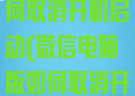 微信电脑版如何取消开机启动(微信电脑版如何取消开机启动功能)