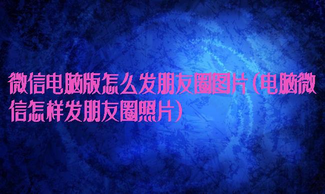 微信电脑版怎么发朋友圈图片(电脑微信怎样发朋友圈照片)