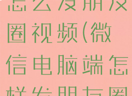 微信电脑版怎么发朋友圈视频(微信电脑端怎样发朋友圈)