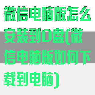 微信电脑版怎么安装到D盘(微信电脑版如何下载到电脑)