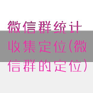 微信群统计收集定位(微信群的定位)