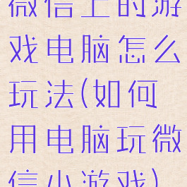 微信上的游戏电脑怎么玩法(如何用电脑玩微信小游戏)