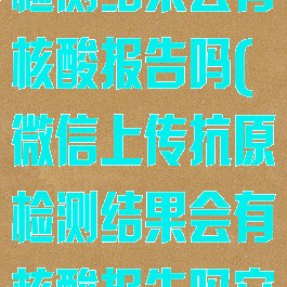 微信上传抗原检测结果会有核酸报告吗(微信上传抗原检测结果会有核酸报告吗安全吗)