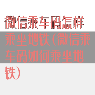 微信乘车码怎样乘坐地铁(微信乘车码如何乘坐地铁)