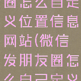 微信发朋友圈怎么自定义位置信息网站(微信发朋友圈怎么自己定义位置)