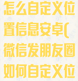 微信发朋友圈怎么自定义位置信息安卓(微信发朋友圈如何自定义位置信息)
