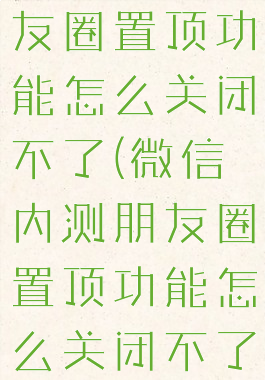 微信内测朋友圈置顶功能怎么关闭不了(微信内测朋友圈置顶功能怎么关闭不了了)