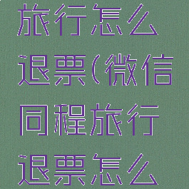 微信同程旅行怎么退票(微信同程旅行退票怎么退)