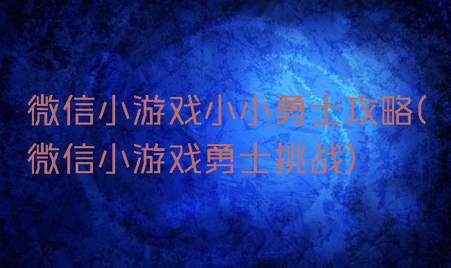 微信小游戏小小勇士攻略(微信小游戏勇士挑战)