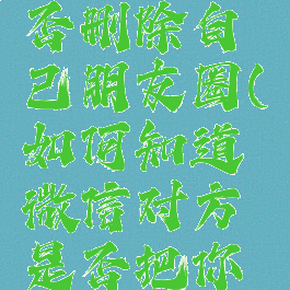 微信怎么看对方是否删除自己朋友圈(如何知道微信对方是否把你删除朋友圈)