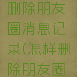 微信怎么删除朋友圈消息记录(怎样删除朋友圈消息记录)