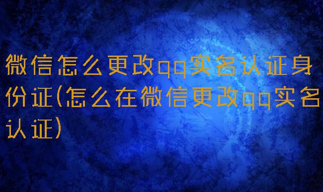微信怎么更改qq实名认证身份证(怎么在微信更改qq实名认证)