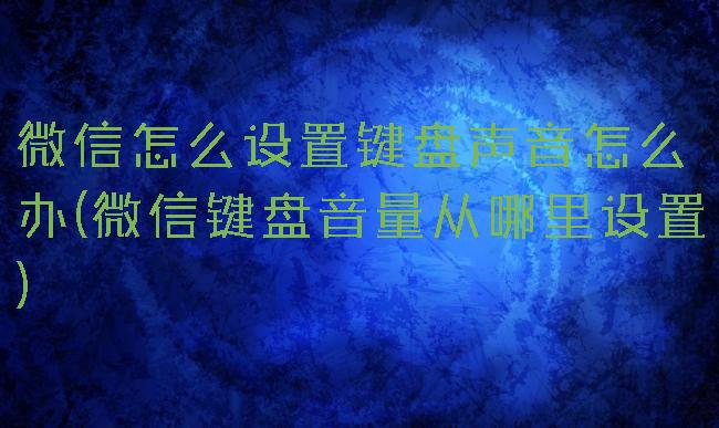 微信怎么设置键盘声音怎么办(微信键盘音量从哪里设置)