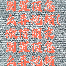 微信朋友圈置顶怎么弄视频(微信朋友圈置顶怎么弄视频教程)