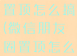 微信朋友圈置顶怎么搞(微信朋友圈置顶怎么弄的)