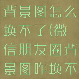 微信朋友圈背景图怎么换不了(微信朋友圈背景图咋换不了)