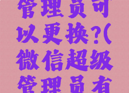 微信超级管理员可以更换?(微信超级管理员有啥权限)