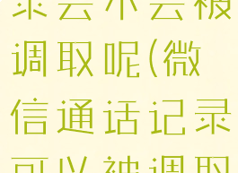 微信通话记录会不会被调取呢(微信通话记录可以被调取吗)