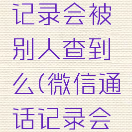 微信通话记录会被别人查到么(微信通话记录会被监听吗)