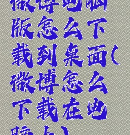 微博电脑版怎么下载到桌面(微博怎么下载在电脑上)