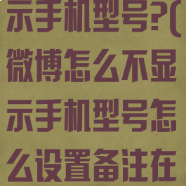 微博怎么不显示手机型号?(微博怎么不显示手机型号怎么设置备注在微博)