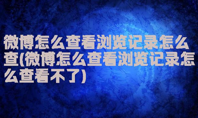 微博怎么查看浏览记录怎么查(微博怎么查看浏览记录怎么查看不了)