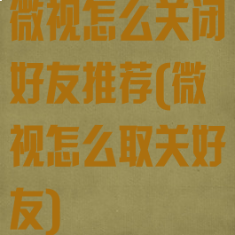 微视怎么关闭好友推荐(微视怎么取关好友)