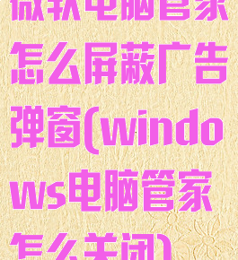 微软电脑管家怎么屏蔽广告弹窗(windows电脑管家怎么关闭)