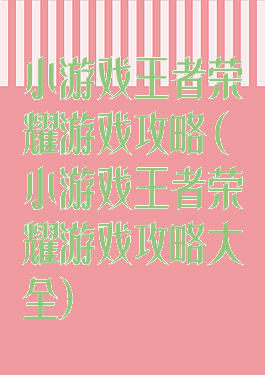 小游戏王者荣耀游戏攻略(小游戏王者荣耀游戏攻略大全)
