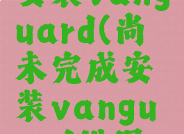 尚未完成安装vanguard(尚未完成安装vanguard错误代码57)