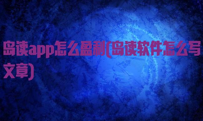 岛读app怎么盈利(岛读软件怎么写文章)