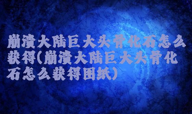 崩溃大陆巨大头骨化石怎么获得(崩溃大陆巨大头骨化石怎么获得图纸)