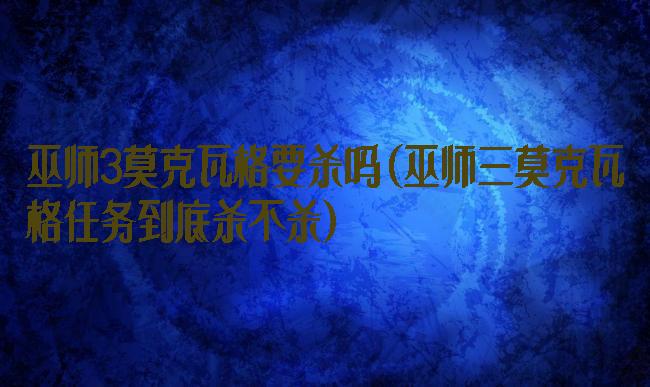 巫师3莫克瓦格要杀吗(巫师三莫克瓦格任务到底杀不杀)