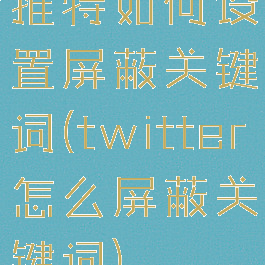 推特如何设置屏蔽关键词(twitter怎么屏蔽关键词)