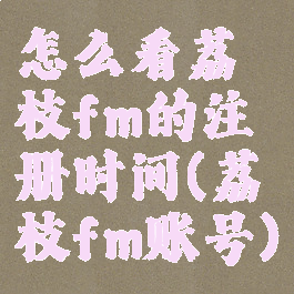 怎么看荔枝fm的注册时间(荔枝fm账号)