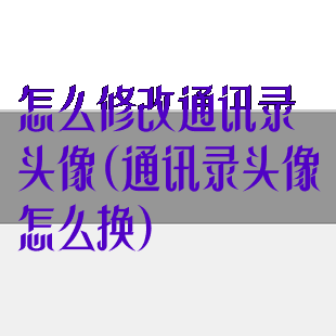 怎么修改通讯录头像(通讯录头像怎么换)
