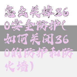 怎么关掉360安全防护(如何关闭360的防护和防火墙)