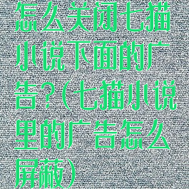 怎么关闭七猫小说下面的广告?(七猫小说里的广告怎么屏蔽)
