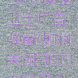 怎么关闭360安全卫士广告弹窗(如何关闭360安全卫士弹窗广告)