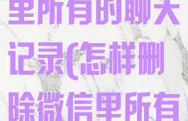 怎么删除微信里所有的聊天记录(怎样删除微信里所有的聊天记录)