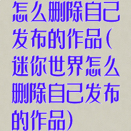 怎么删除自己发布的作品(迷你世界怎么删除自己发布的作品)
