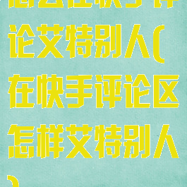 怎么在快手评论艾特别人(在快手评论区怎样艾特别人)